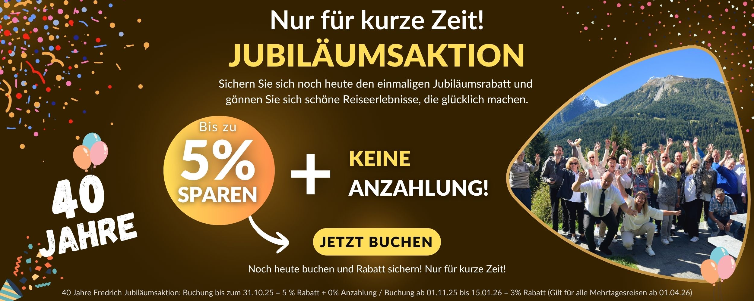40 Jahre Fredrich Jubiläumsaktion Buchung bis zum 31.10.25 = 5 % Rabatt + 0% Anzahlung Buchung ab 01.11.25 bis 15.01.26 = 3% Rabatt (Gilt für alle Mehrtagesreisen ab 01.04.26)